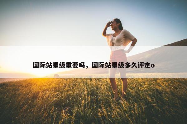 国际站星级重要吗，国际站星级多久评定o