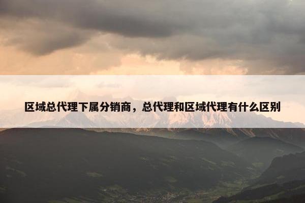 区域总代理下属分销商，总代理和区域代理有什么区别