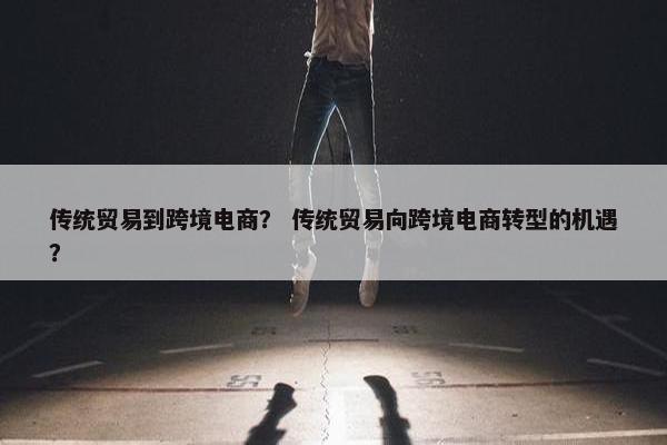 传统贸易到跨境电商？ 传统贸易向跨境电商转型的机遇？
