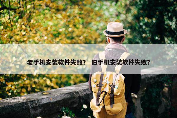 老手机安装软件失败？ 旧手机安装软件失败？