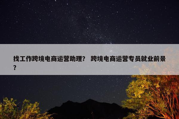 找工作跨境电商运营助理？ 跨境电商运营专员就业前景？