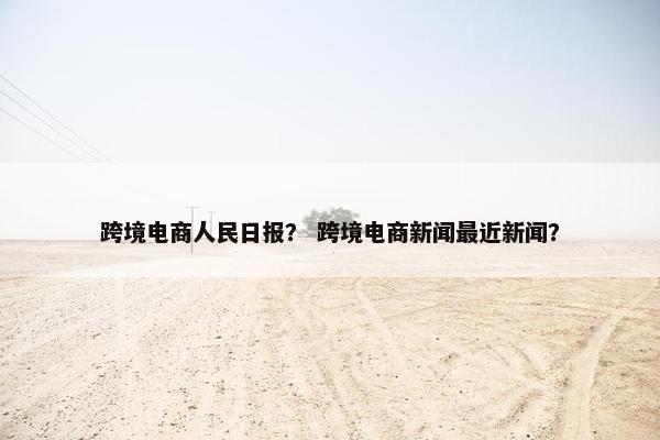 跨境电商人民日报？ 跨境电商新闻最近新闻？