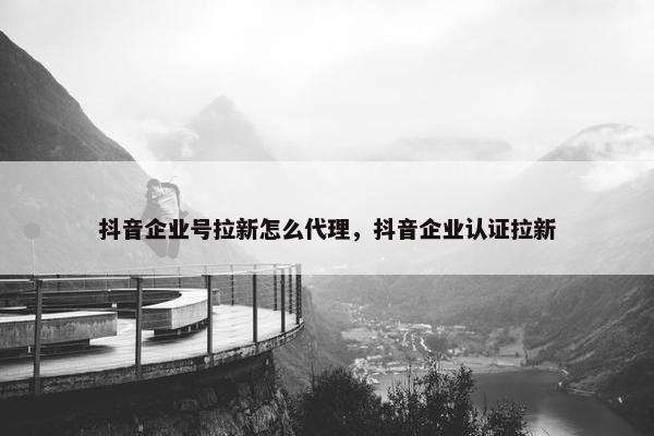 抖音企业号拉新怎么代理，抖音企业认证拉新