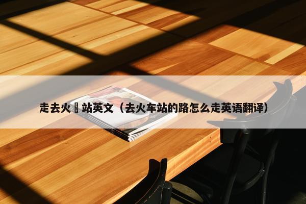 走去火車站英文（去火车站的路怎么走英语翻译）