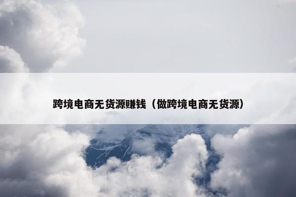 跨境电商无货源赚钱（做跨境电商无货源）