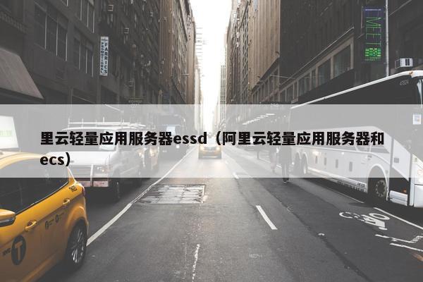 里云轻量应用服务器essd（阿里云轻量应用服务器和ecs）