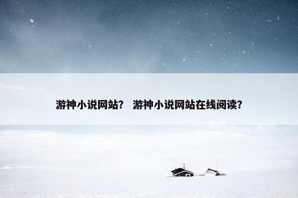 游神小说网站？ 游神小说网站在线阅读？