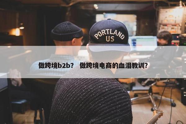 做跨境b2b？ 做跨境电商的血泪教训？