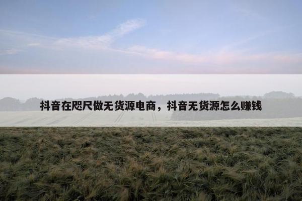抖音在咫尺做无货源电商，抖音无货源怎么赚钱