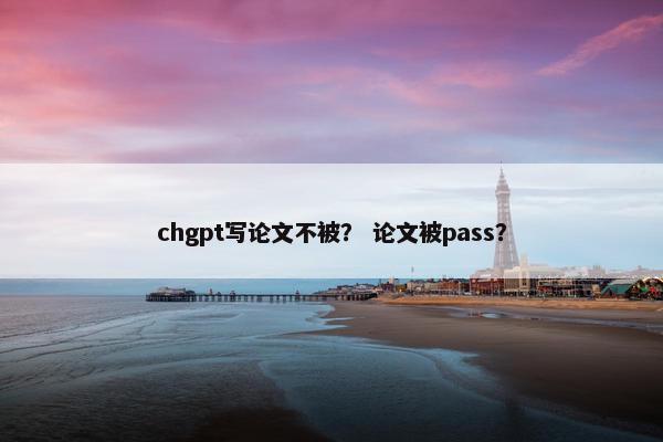 chgpt写论文不被？ 论文被pass？