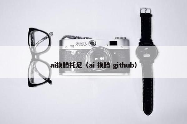 ai换脸托尼（ai 换脸 github）