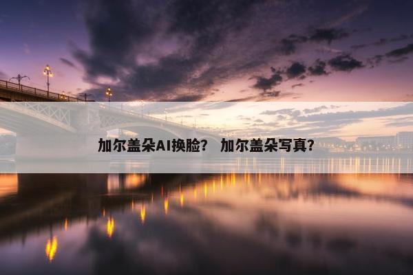 加尔盖朵AI换脸？ 加尔盖朵写真？