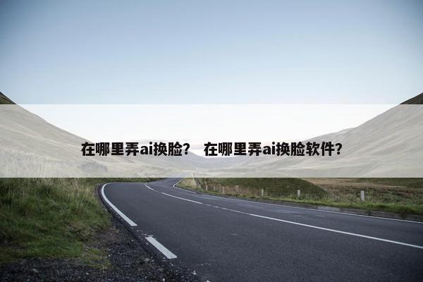 在哪里弄ai换脸？ 在哪里弄ai换脸软件？