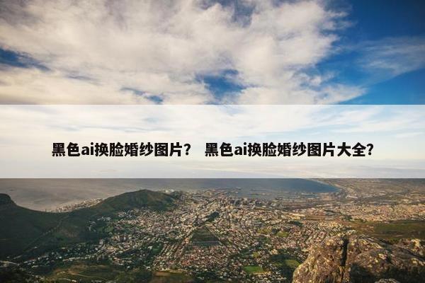 黑色ai换脸婚纱图片？ 黑色ai换脸婚纱图片大全？