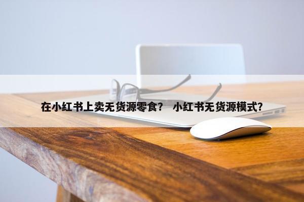 在小红书上卖无货源零食？ 小红书无货源模式？