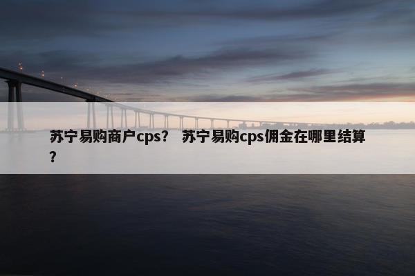 苏宁易购商户cps？ 苏宁易购cps佣金在哪里结算？
