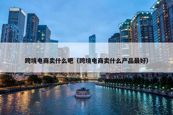 跨境电商卖什么吧（跨境电商卖什么产品最好）