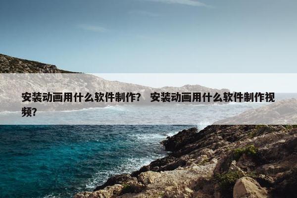安装动画用什么软件制作？ 安装动画用什么软件制作视频？