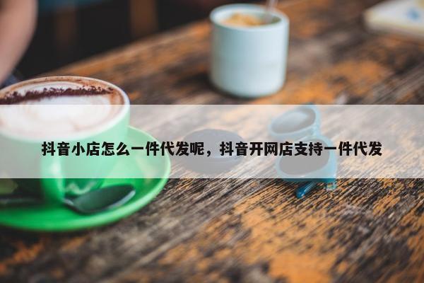 抖音小店怎么一件代发呢，抖音开网店支持一件代发