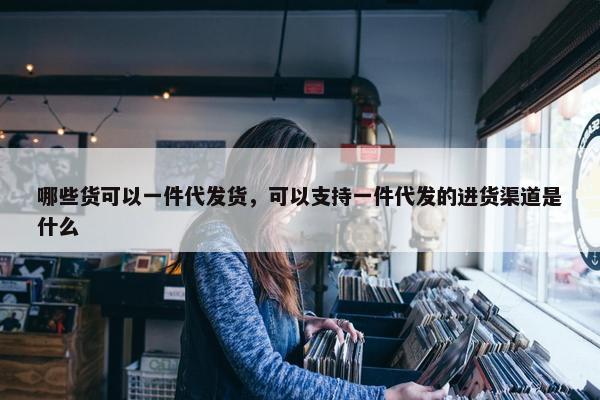 哪些货可以一件代发货，可以支持一件代发的进货渠道是什么