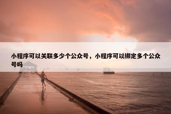 小程序可以关联多少个公众号，小程序可以绑定多个公众号吗