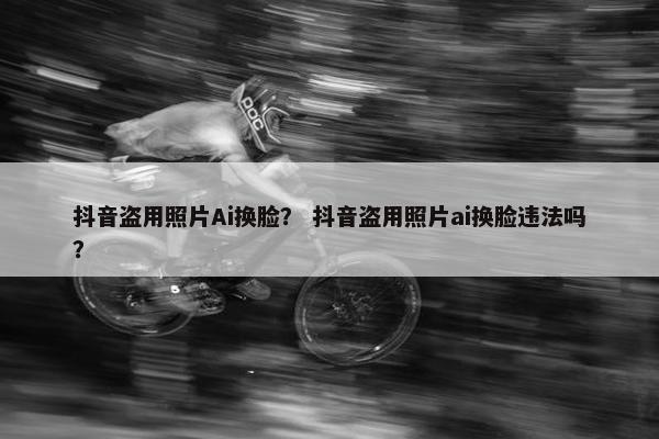 抖音盗用照片Ai换脸？ 抖音盗用照片ai换脸违法吗？