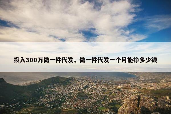 投入300万做一件代发，做一件代发一个月能挣多少钱