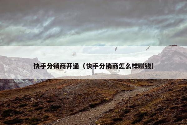 快手分销商开通（快手分销商怎么样赚钱）