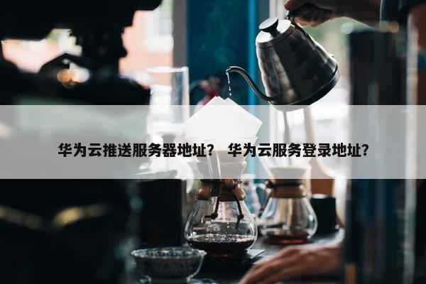 华为云推送服务器地址？ 华为云服务登录地址？