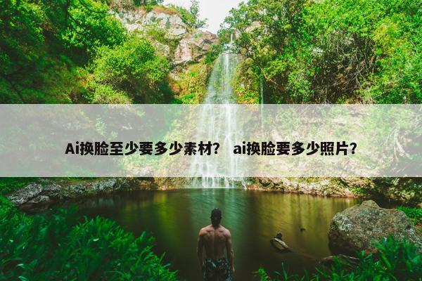 Ai换脸至少要多少素材？ ai换脸要多少照片？