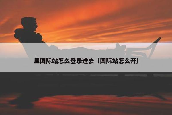 里国际站怎么登录进去（国际站怎么开）