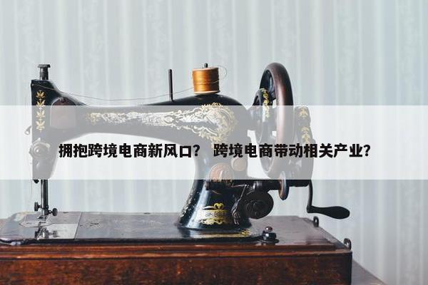 拥抱跨境电商新风口？ 跨境电商带动相关产业？