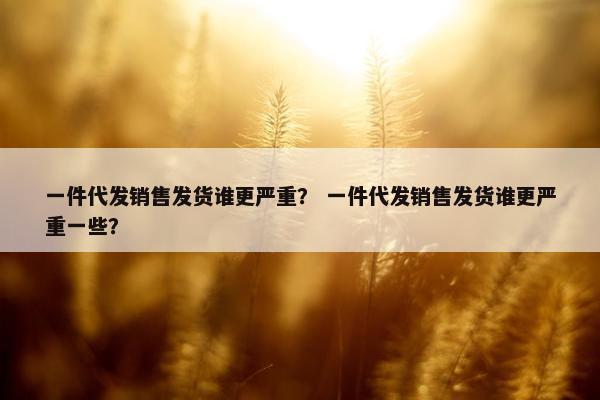 一件代发销售发货谁更严重？ 一件代发销售发货谁更严重一些？