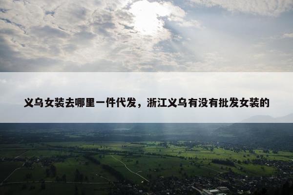 义乌女装去哪里一件代发，浙江义乌有没有批发女装的