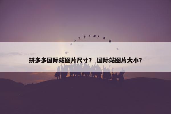 拼多多国际站图片尺寸？ 国际站图片大小？