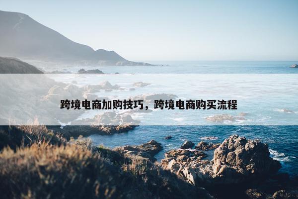 跨境电商加购技巧，跨境电商购买流程