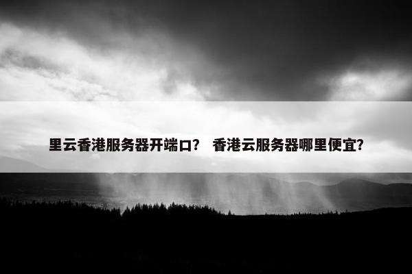 里云香港服务器开端口？ 香港云服务器哪里便宜？
