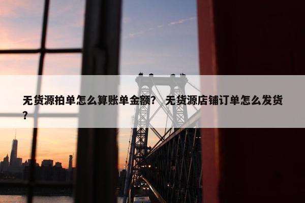 无货源拍单怎么算账单金额？ 无货源店铺订单怎么发货？
