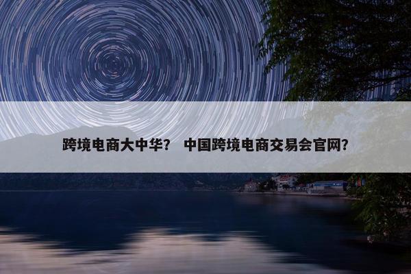 跨境电商大中华？ 中国跨境电商交易会官网？