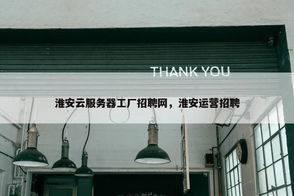 淮安云服务器工厂招聘网，淮安运营招聘