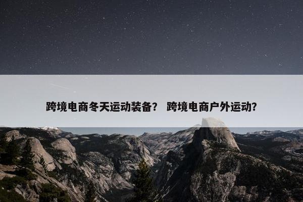 跨境电商冬天运动装备？ 跨境电商户外运动？