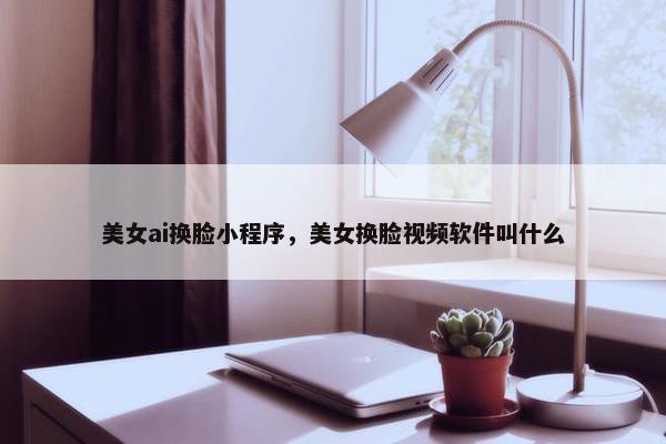 美女ai换脸小程序，美女换脸视频软件叫什么