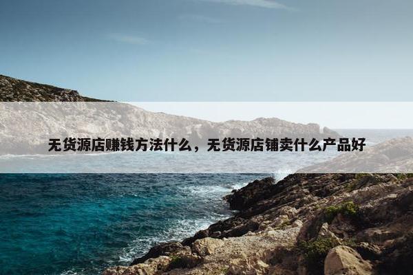 无货源店赚钱方法什么，无货源店铺卖什么产品好