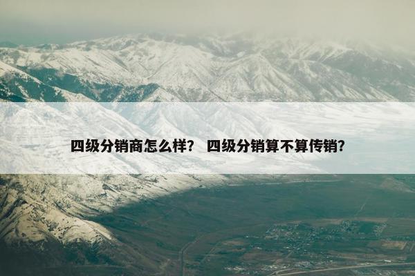 四级分销商怎么样？ 四级分销算不算传销？