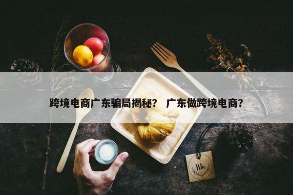 跨境电商广东骗局揭秘？ 广东做跨境电商？