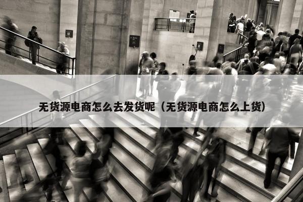 无货源电商怎么去发货呢（无货源电商怎么上货）
