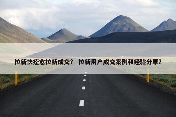 拉新快痊愈拉新成交？ 拉新用户成交案例和经验分享？
