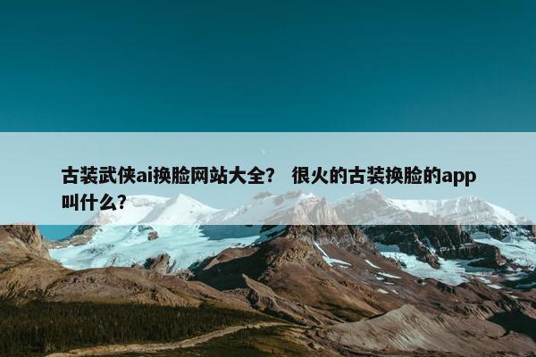古装武侠ai换脸网站大全？ 很火的古装换脸的app叫什么？