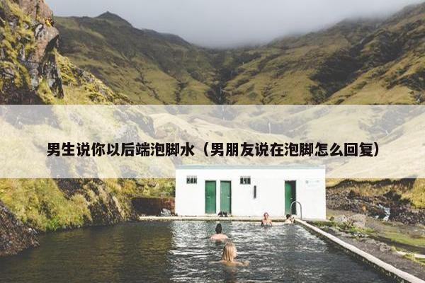 男生说你以后端泡脚水（男朋友说在泡脚怎么回复）