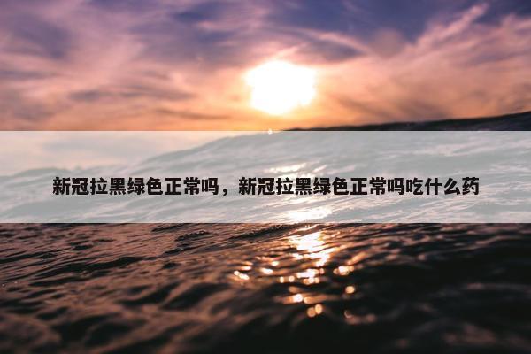 新冠拉黑绿色正常吗，新冠拉黑绿色正常吗吃什么药